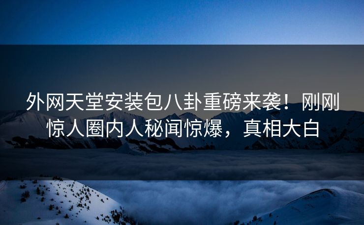 外网天堂安装包八卦重磅来袭！刚刚惊人圈内人秘闻惊爆，真相大白