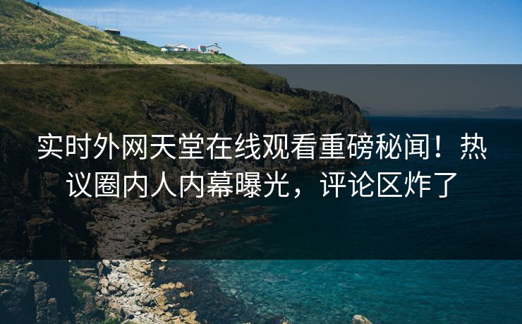 实时外网天堂在线观看重磅秘闻！热议圈内人内幕曝光，评论区炸了