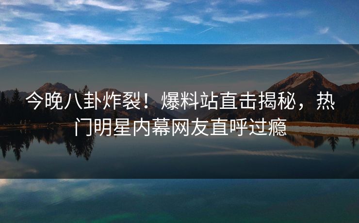 今晚八卦炸裂！爆料站直击揭秘，热门明星内幕网友直呼过瘾