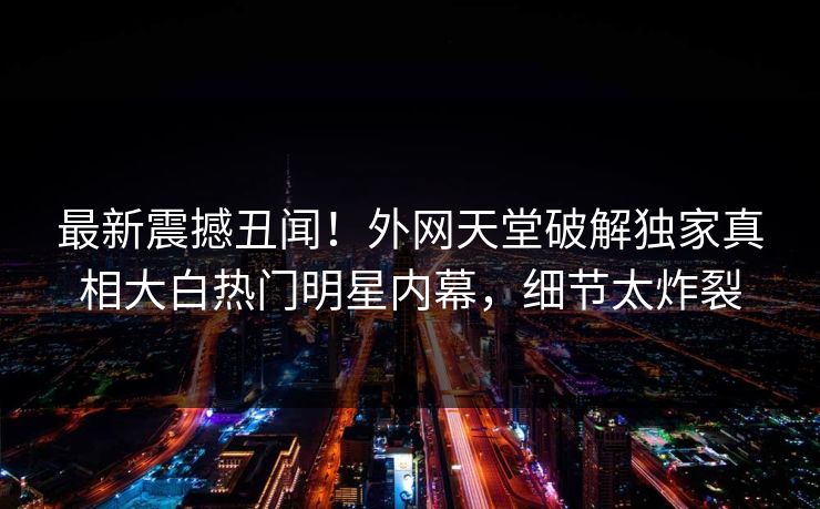 最新震撼丑闻！外网天堂破解独家真相大白热门明星内幕，细节太炸裂