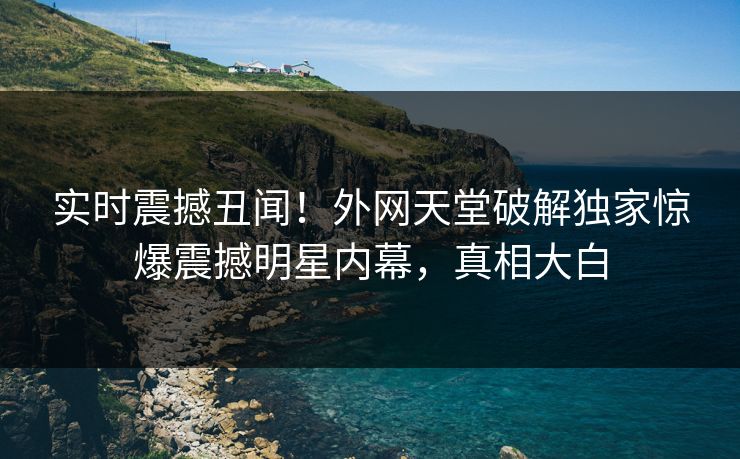 实时震撼丑闻！外网天堂破解独家惊爆震撼明星内幕，真相大白