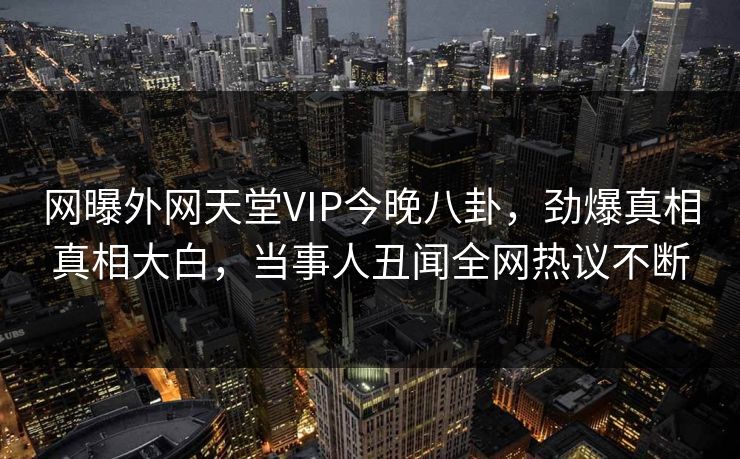 网曝外网天堂VIP今晚八卦，劲爆真相真相大白，当事人丑闻全网热议不断