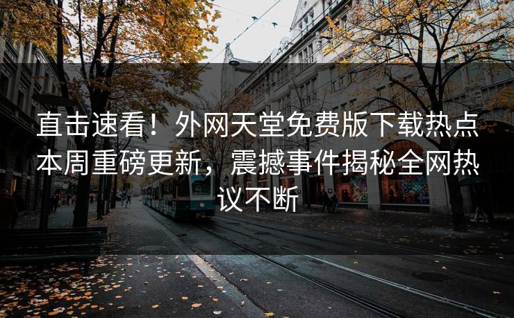 直击速看！外网天堂免费版下载热点本周重磅更新，震撼事件揭秘全网热议不断