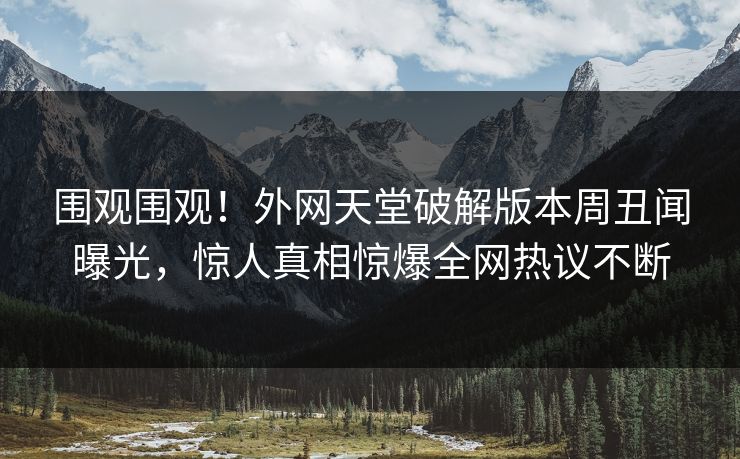 围观围观！外网天堂破解版本周丑闻曝光，惊人真相惊爆全网热议不断
