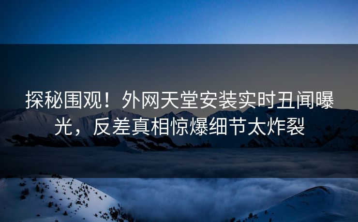 探秘围观！外网天堂安装实时丑闻曝光，反差真相惊爆细节太炸裂
