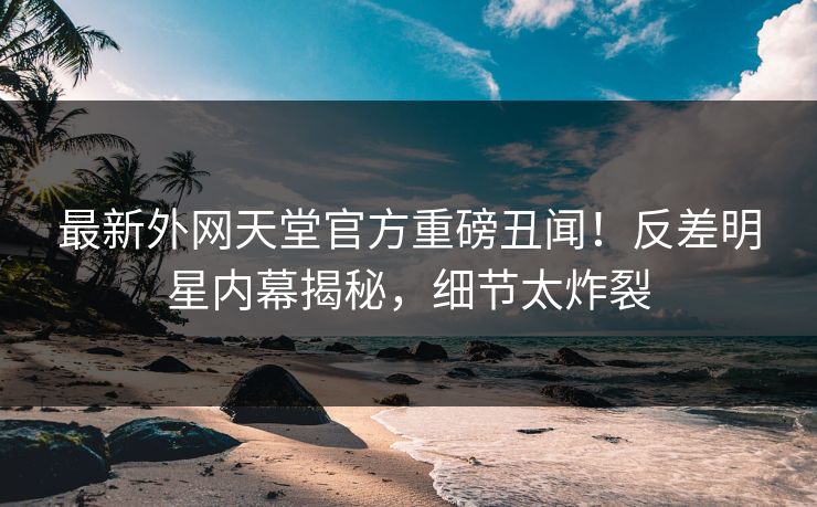 最新外网天堂官方重磅丑闻！反差明星内幕揭秘，细节太炸裂
