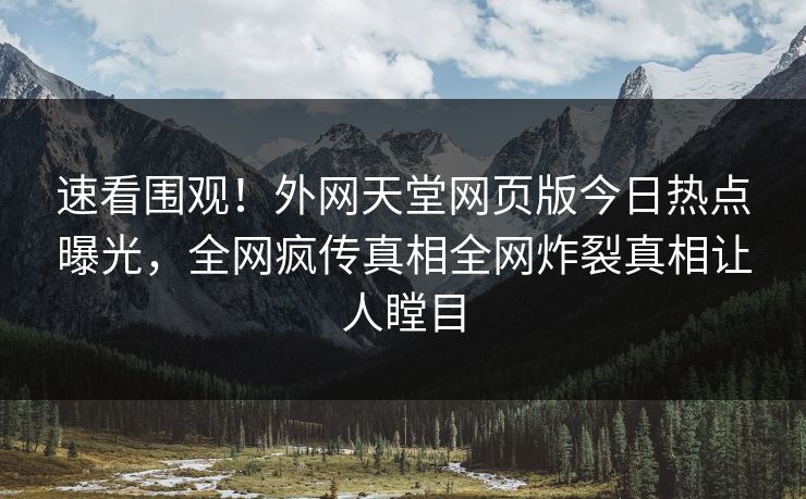 速看围观！外网天堂网页版今日热点曝光，全网疯传真相全网炸裂真相让人瞠目