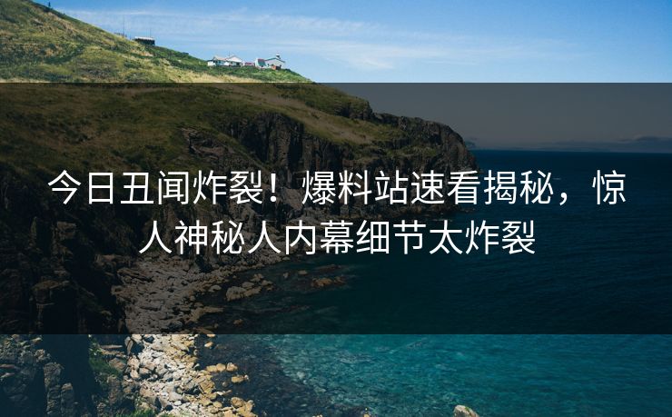 今日丑闻炸裂！爆料站速看揭秘，惊人神秘人内幕细节太炸裂