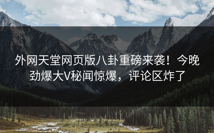外网天堂网页版八卦重磅来袭！今晚劲爆大V秘闻惊爆，评论区炸了