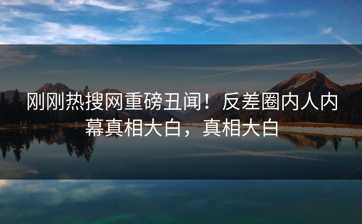 刚刚热搜网重磅丑闻！反差圈内人内幕真相大白，真相大白