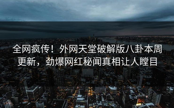 全网疯传！外网天堂破解版八卦本周更新，劲爆网红秘闻真相让人瞠目