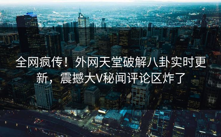 全网疯传！外网天堂破解八卦实时更新，震撼大V秘闻评论区炸了
