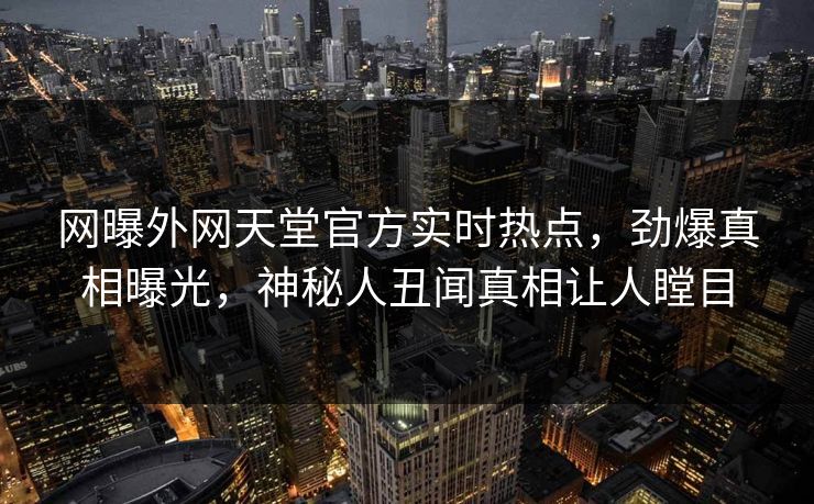 网曝外网天堂官方实时热点，劲爆真相曝光，神秘人丑闻真相让人瞠目
