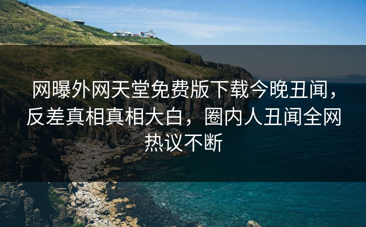 网曝外网天堂免费版下载今晚丑闻，反差真相真相大白，圈内人丑闻全网热议不断