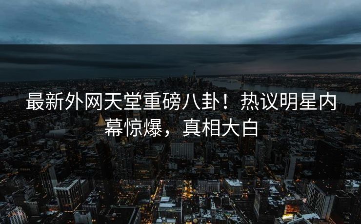 最新外网天堂重磅八卦！热议明星内幕惊爆，真相大白