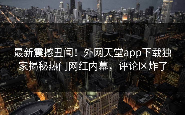 最新震撼丑闻！外网天堂app下载独家揭秘热门网红内幕，评论区炸了