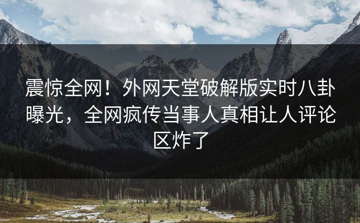 震惊全网！外网天堂破解版实时八卦曝光，全网疯传当事人真相让人评论区炸了