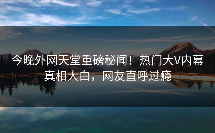 今晚外网天堂重磅秘闻！热门大V内幕真相大白，网友直呼过瘾