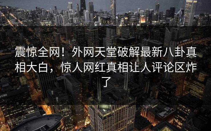 震惊全网！外网天堂破解最新八卦真相大白，惊人网红真相让人评论区炸了
