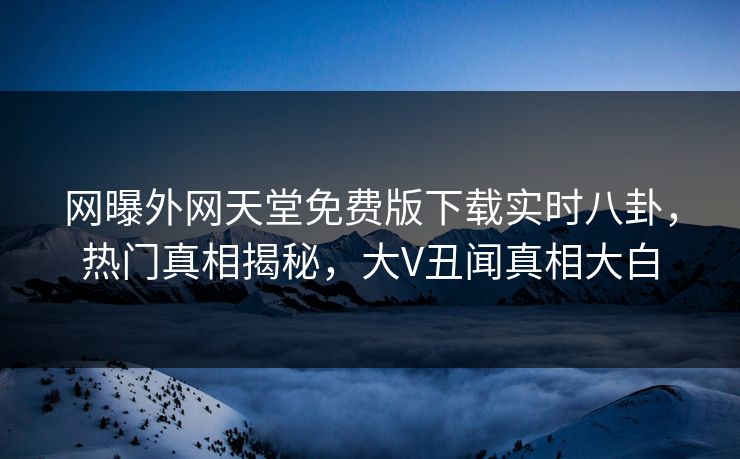 网曝外网天堂免费版下载实时八卦，热门真相揭秘，大V丑闻真相大白