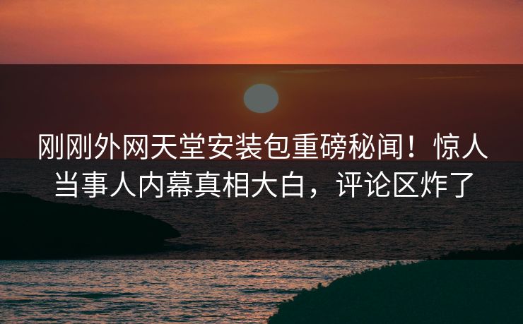 刚刚外网天堂安装包重磅秘闻！惊人当事人内幕真相大白，评论区炸了