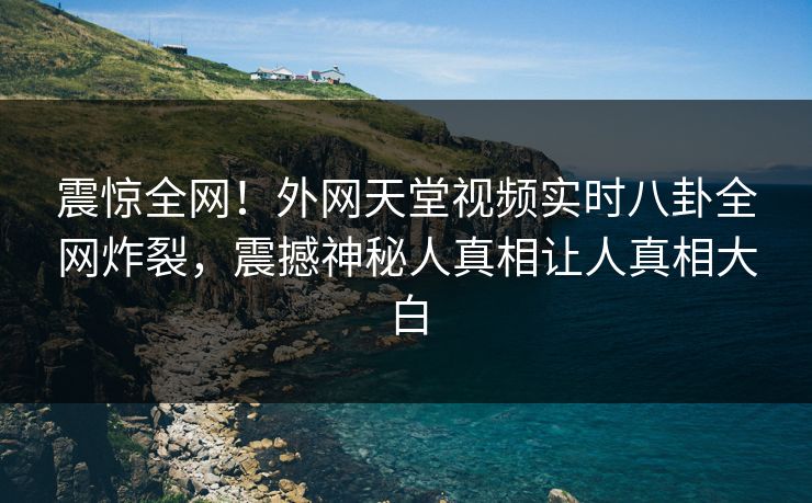 震惊全网！外网天堂视频实时八卦全网炸裂，震撼神秘人真相让人真相大白