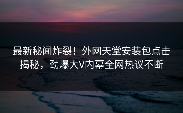 最新秘闻炸裂！外网天堂安装包点击揭秘，劲爆大V内幕全网热议不断