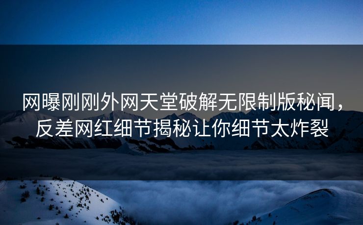 网曝刚刚外网天堂破解无限制版秘闻，反差网红细节揭秘让你细节太炸裂