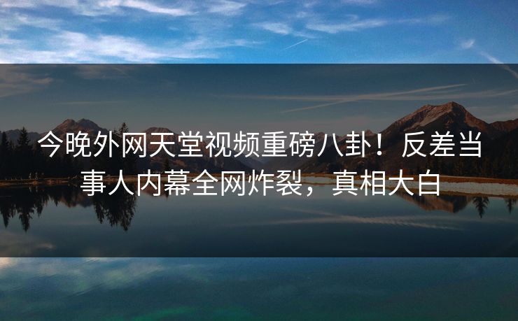 今晚外网天堂视频重磅八卦！反差当事人内幕全网炸裂，真相大白