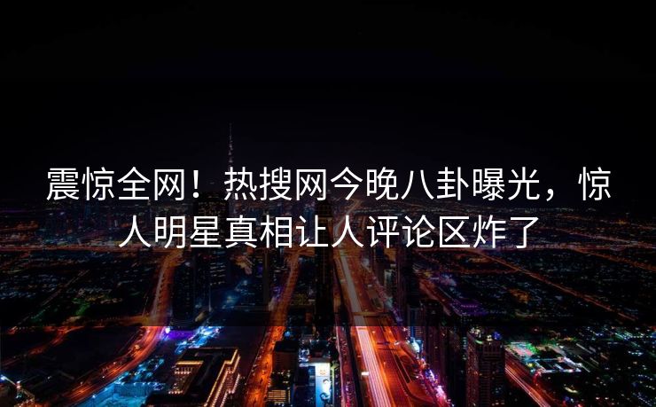 震惊全网！热搜网今晚八卦曝光，惊人明星真相让人评论区炸了