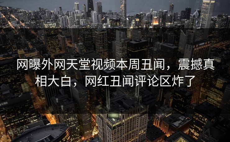 网曝外网天堂视频本周丑闻，震撼真相大白，网红丑闻评论区炸了