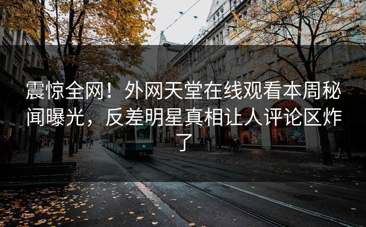 震惊全网！外网天堂在线观看本周秘闻曝光，反差明星真相让人评论区炸了