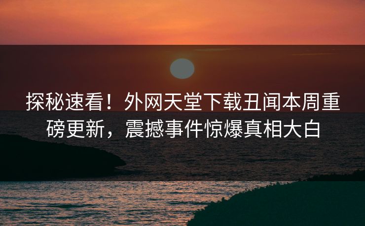 探秘速看！外网天堂下载丑闻本周重磅更新，震撼事件惊爆真相大白