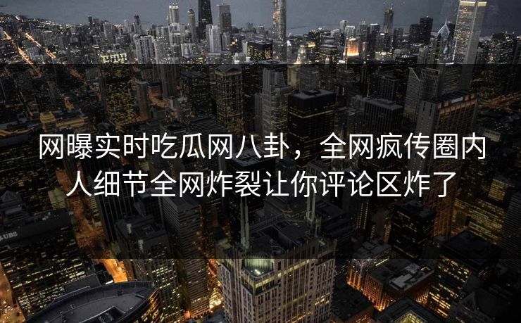 网曝实时吃瓜网八卦，全网疯传圈内人细节全网炸裂让你评论区炸了