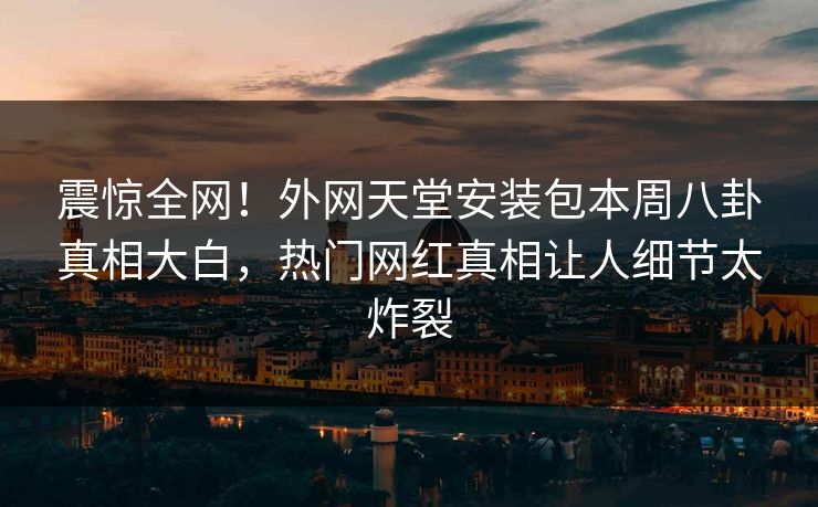 震惊全网！外网天堂安装包本周八卦真相大白，热门网红真相让人细节太炸裂