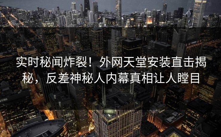 实时秘闻炸裂！外网天堂安装直击揭秘，反差神秘人内幕真相让人瞠目