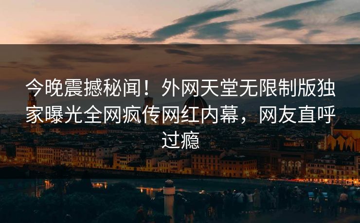 今晚震撼秘闻！外网天堂无限制版独家曝光全网疯传网红内幕，网友直呼过瘾