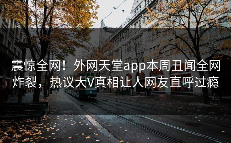 震惊全网！外网天堂app本周丑闻全网炸裂，热议大V真相让人网友直呼过瘾