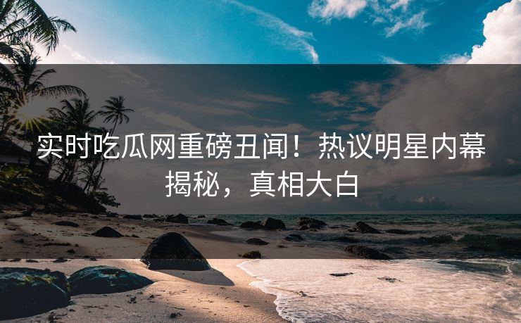 实时吃瓜网重磅丑闻！热议明星内幕揭秘，真相大白