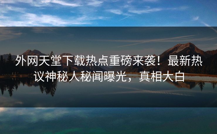 外网天堂下载热点重磅来袭！最新热议神秘人秘闻曝光，真相大白