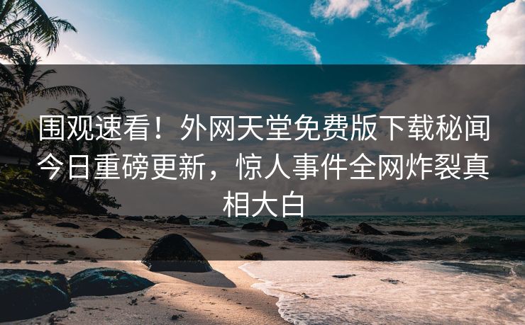 围观速看！外网天堂免费版下载秘闻今日重磅更新，惊人事件全网炸裂真相大白