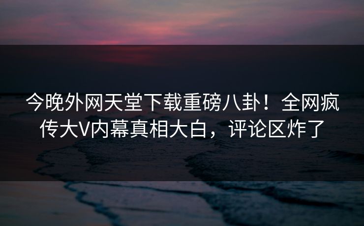 今晚外网天堂下载重磅八卦！全网疯传大V内幕真相大白，评论区炸了