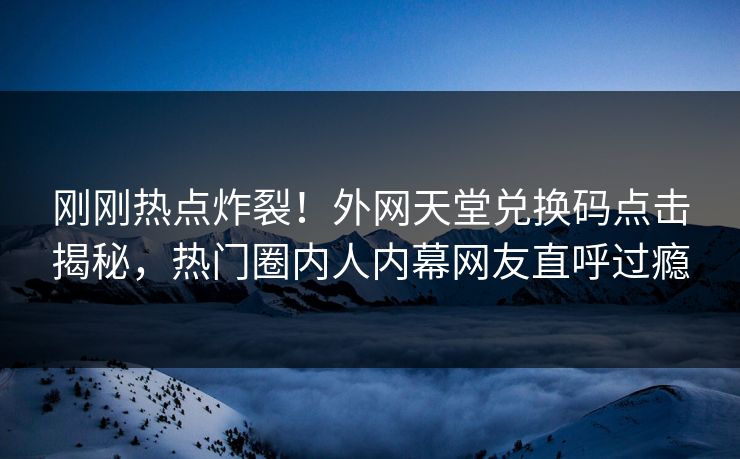 刚刚热点炸裂！外网天堂兑换码点击揭秘，热门圈内人内幕网友直呼过瘾