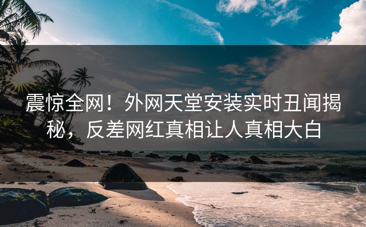 震惊全网！外网天堂安装实时丑闻揭秘，反差网红真相让人真相大白