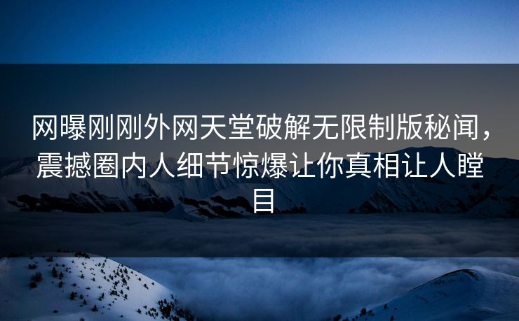 网曝刚刚外网天堂破解无限制版秘闻，震撼圈内人细节惊爆让你真相让人瞠目