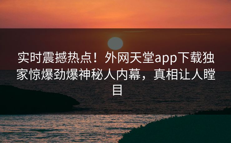 实时震撼热点！外网天堂app下载独家惊爆劲爆神秘人内幕，真相让人瞠目