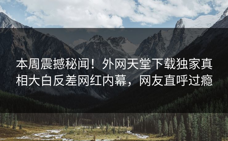本周震撼秘闻！外网天堂下载独家真相大白反差网红内幕，网友直呼过瘾