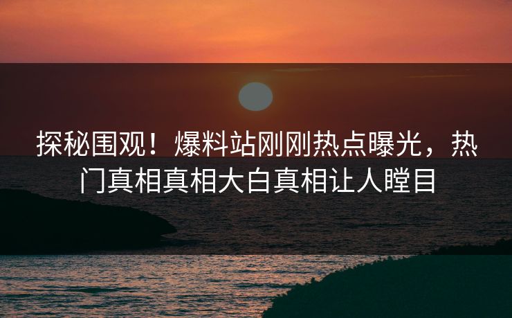 探秘围观！爆料站刚刚热点曝光，热门真相真相大白真相让人瞠目