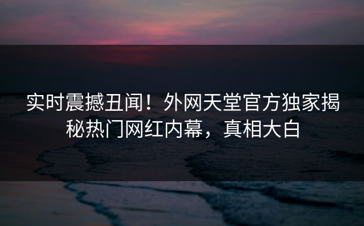 实时震撼丑闻！外网天堂官方独家揭秘热门网红内幕，真相大白