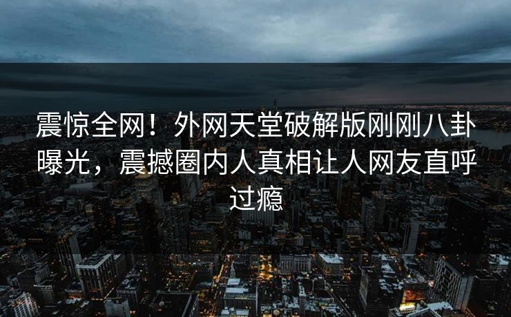 震惊全网！外网天堂破解版刚刚八卦曝光，震撼圈内人真相让人网友直呼过瘾